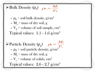 Bulk Density (b)
– b = soil bulk density, g/cm3
– Ms = mass of dry soil, g
– Vb = volume of soil sample, cm3
Typical values: 1.1 - 1.6 g/cm3
Particle Density (p)
– P = soil particle density, g/cm3
– Ms = mass of dry soil, g
– Vs = volume of solids, cm3
Typical values: 2.6 - 2.7 g/cm3
b
s
b
V
M

p
s
s
M
V

 