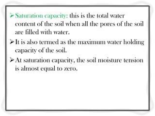 Saturation capacity: this is the total water
content of the soil when all the pores of the soil
are filled with water.
It is also termed as the maximum water holding
capacity of the soil.
At saturation capacity, the soil moisture tension
is almost equal to zero.
 