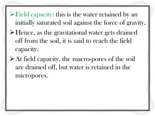 Field capacity: this is the water retained by an
initially saturated soil against the force of gravity.
Hence, as the gravitational water gets drained
off from the soil, it is said to reach the field
capacity.
At field capacity, the macro-pores of the soil
are drained off, but water is retained in the
micropores.
 