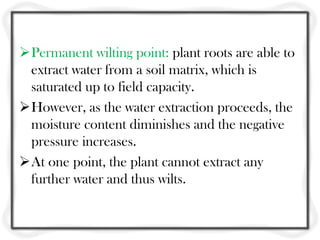 Permanent wilting point: plant roots are able to
extract water from a soil matrix, which is
saturated up to field capacity.
However, as the water extraction proceeds, the
moisture content diminishes and the negative
pressure increases.
At one point, the plant cannot extract any
further water and thus wilts.
 