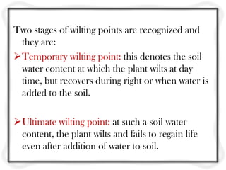 Two stages of wilting points are recognized and
they are:
Temporary wilting point: this denotes the soil
water content at which the plant wilts at day
time, but recovers during right or when water is
added to the soil.
Ultimate wilting point: at such a soil water
content, the plant wilts and fails to regain life
even after addition of water to soil.
 
