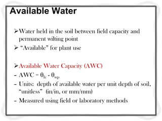 Available Water
Water held in the soil between field capacity and
permanent wilting point
 “Available” for plant use
Available Water Capacity (AWC)
– AWC = fc - wp
– Units: depth of available water per unit depth of soil,
“unitless” (in/in, or mm/mm)
– Measured using field or laboratory methods
 