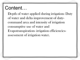 Content…
Depth of water applied during irrigation- Duty
of water and delta improvement of duty-
command area and intensity of irrigation
consumptive use of water and
Evapotranspiration- irrigation efficiencies-
assessment of irrigation water.
 