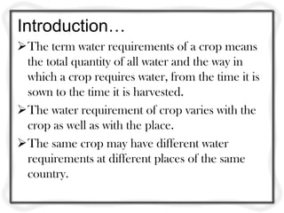 Introduction…
The term water requirements of a crop means
the total quantity of all water and the way in
which a crop requires water, from the time it is
sown to the time it is harvested.
The water requirement of crop varies with the
crop as well as with the place.
The same crop may have different water
requirements at different places of the same
country.
 