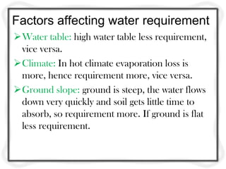 Factors affecting water requirement
Water table: high water table less requirement,
vice versa.
Climate: In hot climate evaporation loss is
more, hence requirement more, vice versa.
Ground slope: ground is steep, the water flows
down very quickly and soil gets little time to
absorb, so requirement more. If ground is flat
less requirement.
 