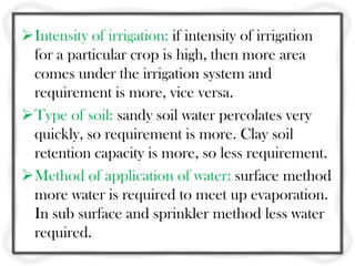 Intensity of irrigation: if intensity of irrigation
for a particular crop is high, then more area
comes under the irrigation system and
requirement is more, vice versa.
Type of soil: sandy soil water percolates very
quickly, so requirement is more. Clay soil
retention capacity is more, so less requirement.
Method of application of water: surface method
more water is required to meet up evaporation.
In sub surface and sprinkler method less water
required.
 