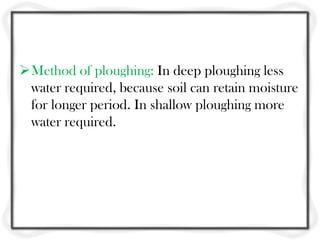 Method of ploughing: In deep ploughing less
water required, because soil can retain moisture
for longer period. In shallow ploughing more
water required.
 