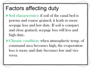 Factors affecting duty
Soil characteristics: if soil of the canal bed is
porous and coarse grained, it leads to more
seepage loss and low duty. If soil is compact
and close grained, seepage loss will less and
high duty.
Climatic condition: when atmospheric temp. of
command area becomes high, the evaporation
loss is more and duty becomes low and vice
versa.
 