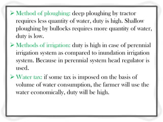  Method of ploughing: deep ploughing by tractor
requires less quantity of water, duty is high. Shallow
ploughing by bullocks requires more quantity of water,
duty is low.
 Methods of irrigation: duty is high in case of perennial
irrigation system as compared to inundation irrigation
system. Because in perennial system head regulator is
used.
 Water tax: if some tax is imposed on the basis of
volume of water consumption, the farmer will use the
water economically, duty will be high.
 