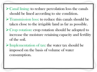 Canal lining: to reduce percolation loss the canals
should be lined according to site condition.
Transmission loss: to reduce this canals should be
taken close to the irrigable land as far as possible.
Crop rotation: crop rotation should be adopted to
increase the moisture retaining capacity and fertility
of the soil.
Implementation of tax: the water tax should be
imposed on the basis of volume of water
consumption.
 