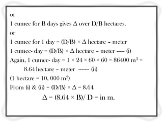 or
1 cumec for B days gives ∆ over D/B hectares.
or
1 cumec for 1 day = (D/B) × ∆ hectare – meter
1 cumec- day = (D/B) × ∆ hectare – meter ----- (i)
Again, 1 cumec- day = 1 × 24 × 60 × 60 = 86400 m3 =
8.64 hectare – meter ------- (ii)
(1 hectare = 10, 000 m2)
From (i) & (ii) = (D/B) × ∆ = 8.64
∆ = (8.64 × B)/ D = in m.
 