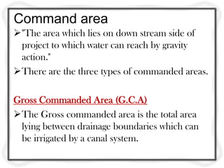 Command area
"The area which lies on down stream side of
project to which water can reach by gravity
action."
There are the three types of commanded areas.
Gross Commanded Area (G.C.A)
The Gross commanded area is the total area
lying between drainage boundaries which can
be irrigated by a canal system.
 