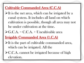 Cultivable Commanded Area (C.C.A)
It is the net area, which can be irrigated by a
canal system. It includes all land on which
cultivation is possible, though all area may not
be under cultivation at the time.
G.C.A. = C.C.A. + Uncultivable area
Irrigable Commanded Area (1.C.A)
It is the part of cultivable commanded area,
which can be irrigated. All the
C.C.A. cannot be irrigated because of high
elevation.
 