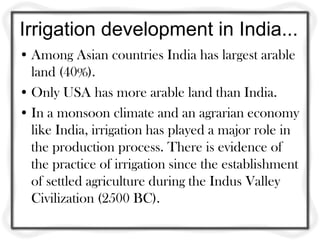 Irrigation development in India...
• Among Asian countries India has largest arable
  land (40%).
• Only USA has more arable land than India.
• In a monsoon climate and an agrarian economy
  like India, irrigation has played a major role in
  the production process. There is evidence of
  the practice of irrigation since the establishment
  of settled agriculture during the Indus Valley
  Civilization (2500 BC).
 