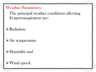 Weather Parameters:
 The principal weather conditions affecting
 Evapotranspiration are:

Radiation

Air temperature

Humidity and

Wind speed.
 