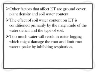 Other factors that affect ET are ground cover,
 plant density and soil water content.
The effect of soil water content on ET is
 conditioned primarily by the magnitude of the
 water deficit and the type of soil.
Too much water will result in water logging
 which might damage the root and limit root
 water uptake by inhibiting respiration.
 