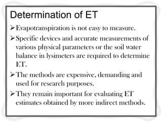 Determination of ET
Evapotranspiration is not easy to measure.
Specific devices and accurate measurements of
 various physical parameters or the soil water
 balance in lysimeters are required to determine
 ET.
The methods are expensive, demanding and
 used for research purposes.
They remain important for evaluating ET
 estimates obtained by more indirect methods.
 