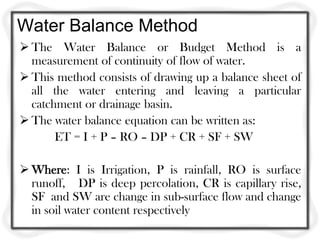 Water Balance Method
 The Water Balance or Budget Method is a
  measurement of continuity of flow of water.
 This method consists of drawing up a balance sheet of
  all the water entering and leaving a particular
  catchment or drainage basin.
 The water balance equation can be written as:
       ET = I + P – RO – DP + CR + SF + SW

 Where: I is Irrigation, P is rainfall, RO is surface
  runoff, DP is deep percolation, CR is capillary rise,
  SF and SW are change in sub-surface flow and change
  in soil water content respectively
 
