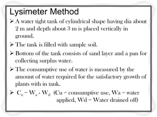 Lysimeter Method
 A water tight tank of cylindrical shape having dia about
  2 m and depth about 3 m is placed vertically in
  ground.
 The tank is filled with sample soil.
 Bottom of the tank consists of sand layer and a pan for
  collecting surplus water.
 The consumptive use of water is measured by the
  amount of water required for the satisfactory growth of
  plants with in tank.
 Cu = Wa - Wd (Cu = consumptive use, Wa = water
                    applied, Wd = Water drained off)
 