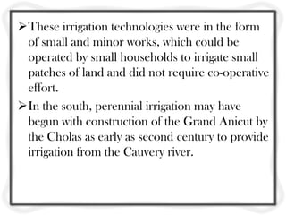 These irrigation technologies were in the form
 of small and minor works, which could be
 operated by small households to irrigate small
 patches of land and did not require co-operative
 effort.
In the south, perennial irrigation may have
 begun with construction of the Grand Anicut by
 the Cholas as early as second century to provide
 irrigation from the Cauvery river.
 