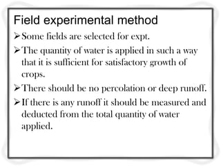 Field experimental method
Some fields are selected for expt.
The quantity of water is applied in such a way
 that it is sufficient for satisfactory growth of
 crops.
There should be no percolation or deep runoff.
If there is any runoff it should be measured and
 deducted from the total quantity of water
 applied.
 