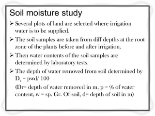 Soil moisture study
 Several plots of land are selected where irrigation
  water is to be supplied.
 The soil samples are taken from diff depths at the root
  zone of the plants before and after irrigation.
 Then water contents of the soil samples are
  determined by laboratory tests.
 The depth of water removed from soil determined by
  Dr = pwd/ 100
  (Dr= depth of water removed in m, p = % of water
  content, w = sp. Gr. Of soil, d= depth of soil in m)
 