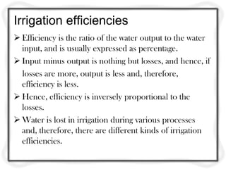 Irrigation efficiencies
 Efficiency is the ratio of the water output to the water
  input, and is usually expressed as percentage.
 Input minus output is nothing but losses, and hence, if
  losses are more, output is less and, therefore,
  efficiency is less.
 Hence, efficiency is inversely proportional to the
  losses.
 Water is lost in irrigation during various processes
  and, therefore, there are different kinds of irrigation
  efficiencies.
 