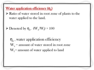 Water application efficiency (ηa)
 Ratio of water stored in root zone of plants to the
  water applied to the land.

 Denoted by ηa= (Wz/Wl) × 100


   ηa = water application efficiency
   Wz = amount of water stored in root zone
   Wl = amount of water applied to land
 