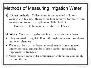 Methods of Measuring Irrigation Water
a)    Direct method: Collect water in a contained of known
     volume e.g. bucket. Measure the time required for water from
     an irrigation source e.g. siphon to fill the bucket.
          Flow rate = Volume/time m3/hr or L/s etc.

b) Weirs: Weirs are regular notches over which water flows.
 They are used to regulate floods through rivers, overflow dams
   and open channels.
 Weirs can be sharp or broad crested; made from concrete
   timber, or metal and can be of cross-section rectangular,
   trapezoidal or triangular.
 Sharp crested rectangular or triangular sections are commonly
   used on the farm.
 