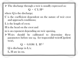  The discharge through a weir is usually expressed as:
                       Q = C L Hm
where Q is the discharge;
C is the coefficient dependent on the nature of weir crest
   and approach conditions;
L is the length of crest;
H is the head on the crest and
m is an exponent depending on weir opening.
 Weirs should be calibrated to determine these
   parameters before use eg. for trapezoidal weirs(Cipoletti
   weir),
               Q = 0.0186 L H1.5
   Q is discharge in L/s;
   L, H are in cm.
 