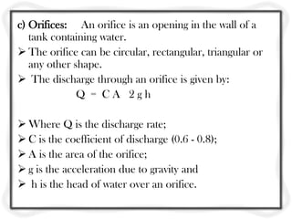 c) Orifices: An orifice is an opening in the wall of a
   tank containing water.
 The orifice can be circular, rectangular, triangular or
   any other shape.
 The discharge through an orifice is given by:
              Q = CA 2gh

 Where Q is the discharge rate;
 C is the coefficient of discharge (0.6 - 0.8);
 A is the area of the orifice;
 g is the acceleration due to gravity and
 h is the head of water over an orifice.
 