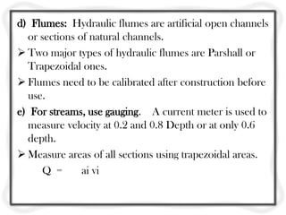 d) Flumes: Hydraulic flumes are artificial open channels
  or sections of natural channels.
 Two major types of hydraulic flumes are Parshall or
  Trapezoidal ones.
 Flumes need to be calibrated after construction before
  use.
e) For streams, use gauging. A current meter is used to
  measure velocity at 0.2 and 0.8 Depth or at only 0.6
  depth.
 Measure areas of all sections using trapezoidal areas.
     Q =       ai vi
 