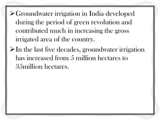 Groundwater irrigation in India developed
 during the period of green revolution and
 contributed much in increasing the gross
 irrigated area of the country.
In the last five decades, groundwater irrigation
 has increased from 5 million hectares to
 35million hectares.
 