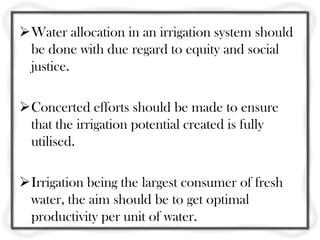 Water allocation in an irrigation system should
 be done with due regard to equity and social
 justice.

Concerted efforts should be made to ensure
 that the irrigation potential created is fully
 utilised.

Irrigation being the largest consumer of fresh
 water, the aim should be to get optimal
 productivity per unit of water.
 