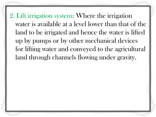 2. Lift irrigation system: Where the irrigation
  water is available at a level lower than that of the
  land to be irrigated and hence the water is lifted
  up by pumps or by other mechanical devices
  for lifting water and conveyed to the agricultural
  land through channels flowing under gravity.
 