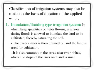 Classification of irrigation systems may also be
  made on the basis of duration of the applied
  water.
1. Inundation/flooding type irrigation system: In
   which large quantities of water flowing in a river
   during floods is allowed to inundate the land to be
   cultivated, thereby saturating the soil.
   - The excess water is then drained off and the land is
   used for cultivation.
   - It is also common in the areas near river deltas,
   where the slope of the river and land is small.
 