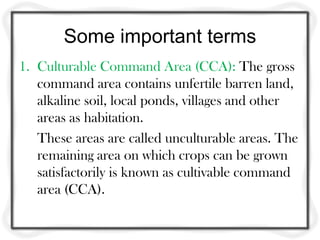 Some important terms
1. Culturable Command Area (CCA): The gross
   command area contains unfertile barren land,
   alkaline soil, local ponds, villages and other
   areas as habitation.
   These areas are called unculturable areas. The
   remaining area on which crops can be grown
   satisfactorily is known as cultivable command
   area (CCA).
 