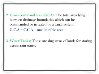 2. Gross command area (GCA): The total area lying
   between drainage boundaries which can be
   commanded or irrigated by a canal system.
   G.C.A = C.C.A + unculturable area

3. Water Tanks: These are dug areas of lands for storing
   excess rain water.
 