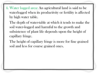 4. Water logged area: An agricultural land is said to be
   waterlogged when its productivity or fertility is affected
   by high water table.
   The depth of water-table at which it tends to make the
   soil water-logged and harmful to the growth and
   subsistence of plant life depends upon the height of
   capillary fringe.
   The height of capillary fringe is more for fine grained
   soil and less for coarse grained ones.
 