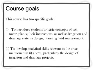 Course goals
This course has two specific goals:

(i) To introduce students to basic concepts of soil,
   water, plants, their interactions, as well as irrigation and
   drainage systems design, planning and management.

(ii) To develop analytical skills relevant to the areas
    mentioned in (i) above, particularly the design of
    irrigation and drainage projects.
 