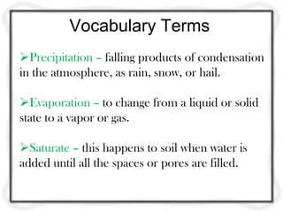 Vocabulary Terms
Precipitation – falling products of condensation
in the atmosphere, as rain, snow, or hail.

Evaporation – to change from a liquid or solid
state to a vapor or gas.

Saturate – this happens to soil when water is
added until all the spaces or pores are filled.
 