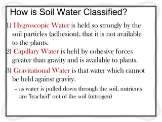 How is Soil Water Classified?
1) Hygroscopic Water is held so strongly by the
  soil particles (adhesion), that it is not available
  to the plants.
2) Capillary Water is held by cohesive forces
  greater than gravity and is available to plants.
3) Gravitational Water is that water which cannot
  be held against gravity.
   – as water is pulled down through the soil, nutrients
     are "leached" out of the soil (nitrogen)
 