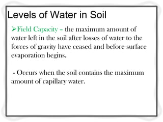 Levels of Water in Soil
Field Capacity – the maximum amount of
water left in the soil after losses of water to the
forces of gravity have ceased and before surface
evaporation begins.

 - Occurs when the soil contains the maximum
amount of capillary water.
 