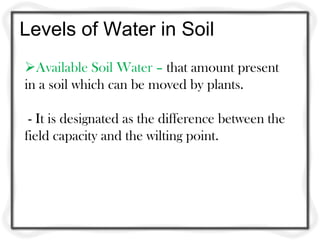 Levels of Water in Soil
Available Soil Water – that amount present
in a soil which can be moved by plants.

 - It is designated as the difference between the
field capacity and the wilting point.
 