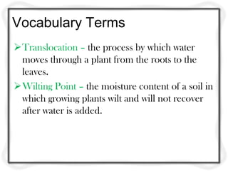 Vocabulary Terms
Translocation – the process by which water
 moves through a plant from the roots to the
 leaves.
Wilting Point – the moisture content of a soil in
 which growing plants wilt and will not recover
 after water is added.
 