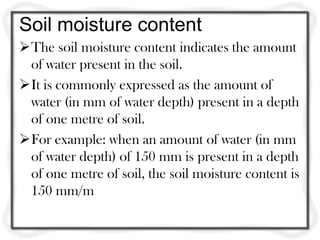 Soil moisture content
The soil moisture content indicates the amount
 of water present in the soil.
It is commonly expressed as the amount of
 water (in mm of water depth) present in a depth
 of one metre of soil.
For example: when an amount of water (in mm
 of water depth) of 150 mm is present in a depth
 of one metre of soil, the soil moisture content is
 150 mm/m
 