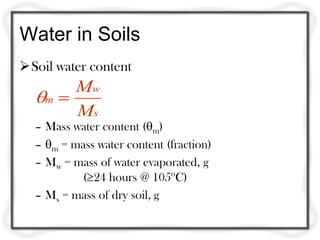 Water in Soils
Soil water content
       Mw
  m 
       Ms
  – Mass water content (m)
  – m = mass water content (fraction)
  – Mw = mass of water evaporated, g
           (24 hours @ 105oC)
  – Ms = mass of dry soil, g
 