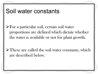Soil water constants

For a particular soil, certain soil water
 proportions are defined which dictate whether
 the water is available or not for plant growth.

These are called the soil water constants, which
 are described below.
 