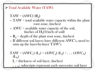  Total Available Water (TAW)

  TAW = (AWC) (Rd)
  – TAW = total available water capacity within the plant
                    root zone, (inches)
  – AWC = available water capacity of the soil,
             (inches of H2O/inch of soil)
  – Rd = depth of the plant root zone, (inches)
  – If different soil layers have different AWC’s, need to
    sum up the layer-by-layer TAW’s

  TAW = (AWC1) (L1) + (AWC2) (L2) + . . . (AWCN)
    (LN)
  - L = thickness of soil layer, (inches)
  - 1, 2, N: subscripts represent each successive soil layer
 