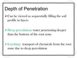 Depth of Penetration
Can be viewed as sequentially filling the soil
 profile in layers

Deep percolation: water penetrating deeper
 than the bottom of the root zone

Leaching: transport of chemicals from the root
 zone due to deep percolation
 